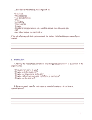 7
7. List factors that affect purchasing such as:
• Seasonal
• Obsolescence
• Tax considerations
• Price
• Availability
• Convenience
• Service
• Emotional considerations; e.g., prestige, status, fear, pleasure, etc.
• Gift
• Any other factors you can think of
Write a brief paragraph that synthesizes all the factors that affect the purchase of your
product:
E. Distribution
1. Identify the most effective methods for getting products/services to customers in the
target market.
• Do customers come to you?
• Do you go to the customer?
• Do you use dispensers, racks, etc?
• Do you mail out samples, use trial offers, or premiums?
• Do you use the internet?
2. Do you make it easy for customers or potential customers to get to your
product/service?
 