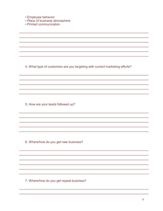 9
• Employee behavior
• Place of business atmosphere
• Printed communication
4. What type of customers are you targeting with current marketing efforts?
5. How are your leads followed up?
6. Where/how do you get new business?
7. Where/how do you get repeat business?
 