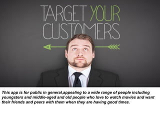 This app is for public in general,appealing to a wide range of people including
youngsters and middle-aged and old people who love to watch movies and want
their friends and peers with them when they are having good times.
 