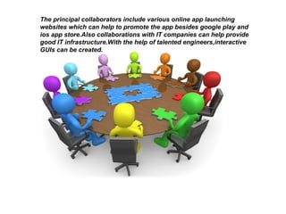 The principal collaborators include various online app launching
websites which can help to promote the app besides google play and
ios app store.Also collaborations with IT companies can help provide
good IT infrastructure.With the help of talented engineers,interactive
GUIs can be created.
 