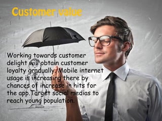 Customer value
Working towards customer
delight will obtain customer
loyalty gradually. Mobile internet
usage is increasing there by
chances of increase in hits for
the app.Target social medias to
reach young population.
 