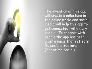 The invention of this app
will create a milestone in
the online world and social
media will help this app to
get connected with many
people . To connect with
people,the app has been
given a name that reflects
its social structure.
(Showtime Social)
 
