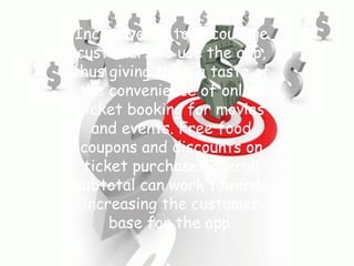 Incentives is to encourage
customers to use the app,
thus giving them a taste of
the convenience of online
ticket booking for movies
and events. Free food
coupons and discounts on
ticket purchases overall
subtotal can work towards
increasing the customer
base for the app.
 