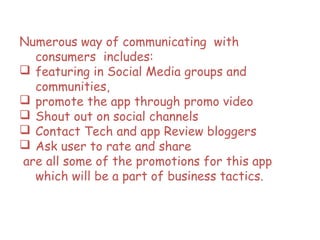 Numerous way of communicating with
consumers includes:
 featuring in Social Media groups and
communities,
 promote the app through promo video
 Shout out on social channels
 Contact Tech and app Review bloggers
 Ask user to rate and share
are all some of the promotions for this app
which will be a part of business tactics.
 