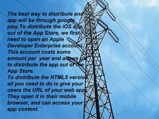 The best way to distribute and
app will be through google
play.To distribute the iOS app
out of the App Store, we first
need to open an Apple
Developer Enterprise account.
This account costs some
amount per year and allows us
to distribute the app out of the
App Store.
To distribute the HTML5 version,
all you need to do is give your
users the URL of your web app.
They open it in their mobile
browser, and can access your
app content.
 