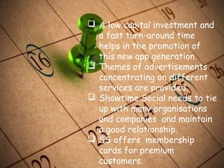  A low capital investment and
a fast turn-around time
helps in the promotion of
this new app generation.
 Themes of advertisements
concentrating on different
services are provided.
 Showtime Social needs to tie
up with many organisations
and companies and maintain
a good relationship.
 SS offers membership
cards for premium
customers.
 