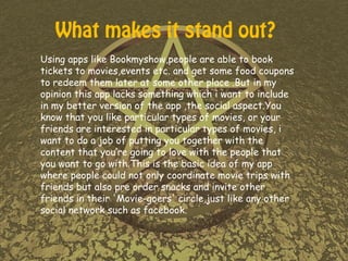 Using apps like Bookmyshow,people are able to book
tickets to movies,events etc. and get some food coupons
to redeem them later at some other place .But in my
opinion this app lacks something which i want to include
in my better version of the app ,the social aspect.You
know that you like particular types of movies, or your
friends are interested in particular types of movies, i
want to do a job of putting you together with the
content that you’re going to love with the people that
you want to go with.This is the basic idea of my app
where people could not only coordinate movie trips with
friends but also pre order snacks and invite other
friends in their 'Movie-goers' circle,just like any other
social network such as facebook.
What makes it stand out?
 