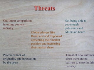 Cut-throat competition
in online content
industry
Threat of new entrants
since there are no
barriers to entry in this
industry
Global players like
BuzzFeed and Flipboard
cementing their market
position and increasing
their market share
Not being able to
get enough
publishers and
editors on board
Perceived lack of
originality and innovation
by the users
 