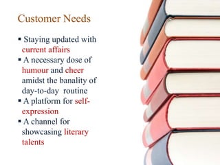 Customer Needs
 Staying updated with
current affairs
 A necessary dose of
humour and cheer
amidst the banality of
day-to-day routine
 A platform for self-
expression
 A channel for
showcasing literary
talents
 