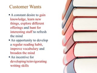 Customer Wants
 A constant desire to gain
knowledge, learn new
things, explore different
offerings and hunt for
interesting stuff to refresh
the mind
 An opportunity to develop
a regular reading habit,
improve vocabulary and
broaden the mind
 An incentive for
developing/reinvigorating
writing skills
 