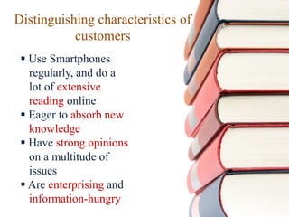 Distinguishing characteristics of
customers
 Use Smartphones
regularly, and do a
lot of extensive
reading online
 Eager to absorb new
knowledge
 Have strong opinions
on a multitude of
issues
 Are enterprising and
information-hungry
 