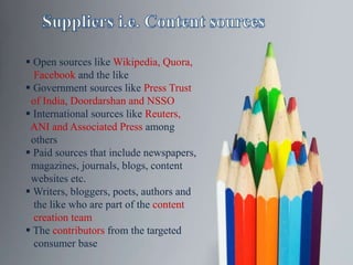  Open sources like Wikipedia, Quora,
Facebook and the like
 Government sources like Press Trust
of India, Doordarshan and NSSO
 International sources like Reuters,
ANI and Associated Press among
others
 Paid sources that include newspapers,
magazines, journals, blogs, content
websites etc.
 Writers, bloggers, poets, authors and
the like who are part of the content
creation team
 The contributors from the targeted
consumer base
 