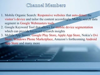 1. Mobile Organic Search: Responsive websites that auto-detect the
visitor’s device and tailor the content accordingly, Mobile search data
segment in Google Webmasters tools
2. Google Keyword Tool that allows for mobile device segmentation
which can provide keyword research insights
3. Mobile App Stores: Google Play Store, Apple App Store, Nokia’s Ovi
Store, Windows Phone Marketplace, Amazon’s forthcoming Android
App Store and many more
 