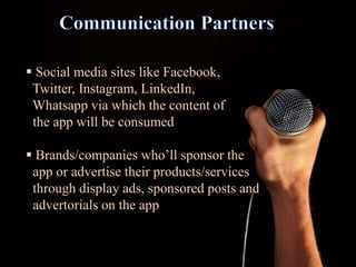  Social media sites like Facebook,
Twitter, Instagram, LinkedIn,
Whatsapp via which the content of
the app will be consumed
 Brands/companies who’ll sponsor the
app or advertise their products/services
through display ads, sponsored posts and
advertorials on the app
 