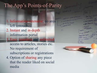 The App’s Points-of-Parity
1. Information-intensive; no area
left untouched
2. Instant and in-depth
information portal
3. Easy, seamless and unlimited
access to articles, stories etc.
No requirement of
subscriptions or registrations
4. Option of sharing any piece
that the reader liked on social
media
 