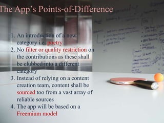 The App’s Points-of-Difference
1. An introduction of a new
category i.e. poetry
2. No filter or quality restriction on
the contributions as these shall
be clubbed into a different
category
3. Instead of relying on a content
creation team, content shall be
sourced too from a vast array of
reliable sources
4. The app will be based on a
Freemium model
 