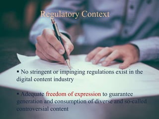 Regulatory Context
 No stringent or impinging regulations exist in the
digital content industry
 Adequate freedom of expression to guarantee
generation and consumption of diverse and so-called
controversial content
 