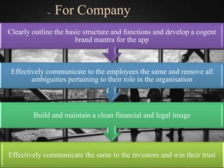 Effectively communicate the same to the investors and win their trust
Build and maintain a clean financial and legal image
Effectively communicate to the employees the same and remove all
ambiguities pertaining to their role in the organisation
Clearly outline the basic structure and functions and develop a cogent
brand mantra for the app
For Company
 