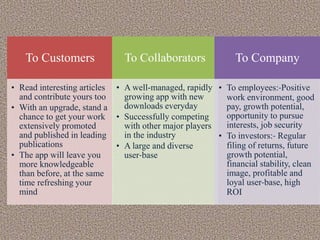 To Customers
• Read interesting articles
and contribute yours too
• With an upgrade, stand a
chance to get your work
extensively promoted
and published in leading
publications
• The app will leave you
more knowledgeable
than before, at the same
time refreshing your
mind
To Collaborators
• A well-managed, rapidly
growing app with new
downloads everyday
• Successfully competing
with other major players
in the industry
• A large and diverse
user-base
To Company
• To employees:-Positive
work environment, good
pay, growth potential,
opportunity to pursue
interests, job security
• To investors:- Regular
filing of returns, future
growth potential,
financial stability, clean
image, profitable and
loyal user-base, high
ROI
 