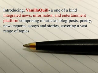 Introducing, VanillaQuill- a one of a kind
integrated news, information and entertainment
platform comprising of articles, blog-posts, poetry,
news reports, essays and stories, covering a vast
range of topics
 