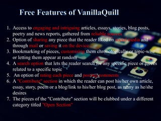 1. Access to engaging and intriguing articles, essays, stories, blog posts,
poetry and news reports, gathered from reliable sources
2. Option of sharing any piece that the reader liked on social media and
through mail or saving it on the device
3. Bookmarking of pieces, customising them chronologically or topic-wise
or letting them appear at random
4. A search option that lets the reader search for any specific piece or pieces
related to a specific topic
5. An option of rating each piece and posting comments
6. A "Contribute" section in which the reader can post his/her own article,
essay, story, poem or a blog/link to his/her blog post, as many as he/she
desires
7. The pieces of the "Contribute" section will be clubbed under a different
category titled "Open Section"
 