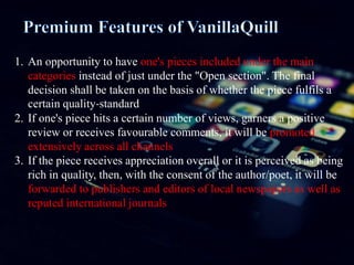 1. An opportunity to have one's pieces included under the main
categories instead of just under the "Open section". The final
decision shall be taken on the basis of whether the piece fulfils a
certain quality-standard
2. If one's piece hits a certain number of views, garners a positive
review or receives favourable comments, it will be promoted
extensively across all channels
3. If the piece receives appreciation overall or it is perceived as being
rich in quality, then, with the consent of the author/poet, it will be
forwarded to publishers and editors of local newspapers as well as
reputed international journals
 