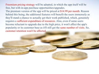 Freemium pricing strategy will be adopted, in which the app itself will be
free, but with in-app purchase opportunities/upgrades.
The premium version of the app will be priced at $14.99 per month. Reason
behind this being, the additional features will benefit the users immensely as
they'll stand a chance to actually get their work published, which, genuinely
requires a sufficient expenditure of resources. Also, even if some users
become reluctant to upgrade due to the high price, it won't affect the app's
popularity or its customer base as it'll still get the same number of visits. So,
customer retention won't be affected.
 