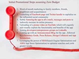 Initial Promotional Steps assuming Zero Budget
1. Word-of-mouth marketing to family members, friends,
neighbours and acquaintances
2. Launching of Facebook page and Twitter handle to capitalise on
the influential social community
3. Subtly featuring the app in all e-mails, messages and posts to
indirectly increase its online presence
4. Uploading of a promo video on YouTube which will cogently
and visually explain the functionality and benefits of the app
5. Joining developers/entrepreneurs groups on LinkedIn
6. Coming up with an Announcement Blog for the app , followed
by a Summary Guide, Press Release, Design Collateral and App
Screenshots
7. Leveraging the power of SEO(Search Engine Optimisation) and
ASO( App Store Optimisation) to optimise searches and yield
greater results
 