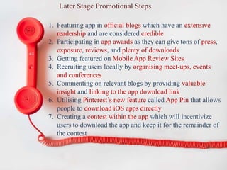 Later Stage Promotional Steps
1. Featuring app in official blogs which have an extensive
readership and are considered credible
2. Participating in app awards as they can give tons of press,
exposure, reviews, and plenty of downloads
3. Getting featured on Mobile App Review Sites
4. Recruiting users locally by organising meet-ups, events
and conferences
5. Commenting on relevant blogs by providing valuable
insight and linking to the app download link
6. Utilising Pinterest’s new feature called App Pin that allows
people to download iOS apps directly
7. Creating a contest within the app which will incentivize
users to download the app and keep it for the remainder of
the contest
 
