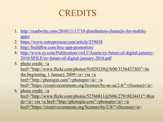 CREDITS
1. http://readwrite.com/2010/11/17/10-distribution-channels-for-mobile-
apps/
2. https://www.entrepreneur.com/article/239038
3. http://buildfire.com/free-app-promotion/
4. http://www.ey.com/Publication/vwLUAssets/ey-future-of-digital-january-
2016/$FILE/ey-future-of-digital-january-2016.pdf
5. photo credit: <a
href="http://www.flickr.com/photos/91029339@N00/3156437303">In
the beginning, 1 January 2009</a> via <a
href="http://photopin.com">photopin</a> <a
href="https://creativecommons.org/licenses/by-nc-sa/2.0/">(license)</a>
6. photo credit: <a
href="http://www.flickr.com/photos/52766811@N06/27918824411">Rea
dy</a> via <a href="http://photopin.com">photopin</a> <a
href="https://creativecommons.org/licenses/by/2.0/">(license)</a>
 