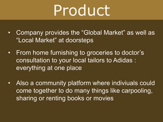 Product
• Company provides the “Global Market” as well as
“Local Market” at doorsteps
• From home furnishing to groceries to doctor’s
consultation to your local tailors to Adidas :
everything at one place
• Also a community platform where indiviuals could
come together to do many things like carpooling,
sharing or renting books or movies
 