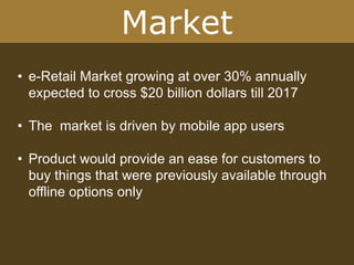 Market
• e-Retail Market growing at over 30% annually
expected to cross $20 billion dollars till 2017
• The market is driven by mobile app users
• Product would provide an ease for customers to
buy things that were previously available through
offline options only
 