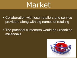Market
• Collaboration with local retailers and service
providers along with big names of retailing
• The potential customers would be urbanized
millennials
 