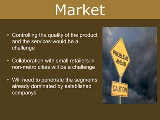 Market
• Controlling the quality of the product
and the services would be a
challenge
• Collaboration with small retailers in
non-metro cities will be a challenge
• Will need to penetrate the segments
already dominated by established
companys
 