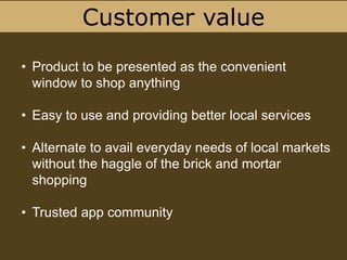 Customer value
• Product to be presented as the convenient
window to shop anything
• Easy to use and providing better local services
• Alternate to avail everyday needs of local markets
without the haggle of the brick and mortar
shopping
• Trusted app community
 