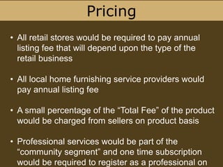Pricing
• All retail stores would be required to pay annual
listing fee that will depend upon the type of the
retail business
• All local home furnishing service providers would
pay annual listing fee
• A small percentage of the “Total Fee” of the product
would be charged from sellers on product basis
• Professional services would be part of the
“community segment” and one time subscription
would be required to register as a professional on
 
