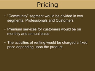 Pricing
• “Community” segment would be divided in two
segments: Professionals and Customers
• Premium services for customers would be on
monthly and annual basis
• The activities of renting would be charged a fixed
price depending upon the product
 