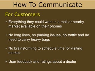 How To Communicate
• Everything they could want in a mall or nearby
market available on their phones
• No long lines, no parking issues, no traffic and no
need to carry heavy bags
• No brainstorming to schedule time for visiting
market
• User feedback and ratings about a dealer
For Customers
 