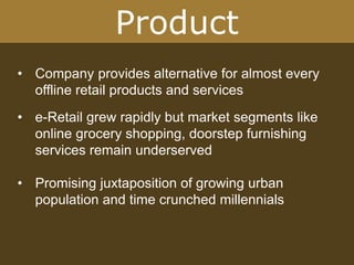 Product
• Company provides alternative for almost every
offline retail products and services
• e-Retail grew rapidly but market segments like
online grocery shopping, doorstep furnishing
services remain underserved
• Promising juxtaposition of growing urban
population and time crunched millennials
 