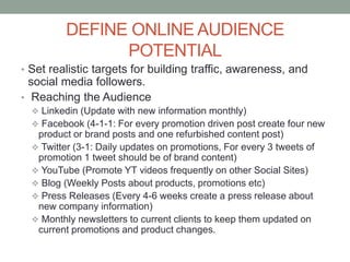 DEFINE ONLINE AUDIENCE
POTENTIAL
• Set realistic targets for building traffic, awareness, and
social media followers.
• Reaching the Audience
 Linkedin (Update with new information monthly)
 Facebook (4-1-1: For every promotion driven post create four new
product or brand posts and one refurbished content post)
 Twitter (3-1: Daily updates on promotions, For every 3 tweets of
promotion 1 tweet should be of brand content)
 YouTube (Promote YT videos frequently on other Social Sites)
 Blog (Weekly Posts about products, promotions etc)
 Press Releases (Every 4-6 weeks create a press release about
new company information)
 Monthly newsletters to current clients to keep them updated on
current promotions and product changes.
 