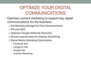 OPTIMIZE YOUR DIGITAL
COMMUNICATIONS
• Optimize content marketing to support key digital
communications for the business.
 Set Marketing Budget for Paid Advertisements
 PR and SEO
 Optimize Google AdWords Searches
 Review opportunities for Display Advertising
 Social Media Marketing Optimization
 Facebook Ads
 Instagram Ads
 Google Ads
 Linkedin Marketing
 