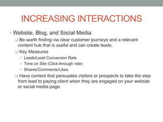 INCREASING INTERACTIONS
• Website, Blog, and Social Media
 Be worth finding via clear customer journeys and a relevant
content hub that is useful and can create leads.
 Key Measures
 Leads/Lead Conversion Rate
 Time on Site (Click-through rate)
 Shares/Comments/Likes
 Have content that persuades visitors or prospects to take the step
from lead to paying client when they are engaged on your website
or social media page.
 