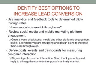 IDENTIFY BEST OPTIONS TO
INCREASE LEAD CONVERSION
• Use analytics and feedback tools to determined click-
through rates.
 How can you increase click-through rates?
• Review social media and mobile marketing platform
engagement.
 Once a week check social media and other platforms engagement
levels. See where you are struggling and design plans to increase
their click-through rates.
• Define goals, events and dashboards for measuring
customer interaction.
 Stay on top of customer interaction. Send thank you notes and
reply to all negative comments or posts in a timely manner.
 