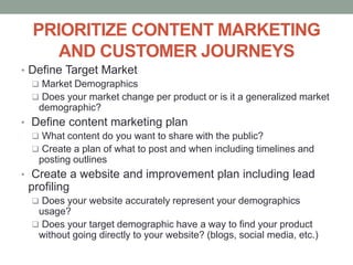 PRIORITIZE CONTENT MARKETING
AND CUSTOMER JOURNEYS
• Define Target Market
 Market Demographics
 Does your market change per product or is it a generalized market
demographic?
• Define content marketing plan
 What content do you want to share with the public?
 Create a plan of what to post and when including timelines and
posting outlines
• Create a website and improvement plan including lead
profiling
 Does your website accurately represent your demographics
usage?
 Does your target demographic have a way to find your product
without going directly to your website? (blogs, social media, etc.)
 