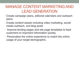 MANAGE CONTENT MARKETING AND
LEAD GENERATION
• Create campaign plans, editorial calendars and outreach
plans
• Create content assets including video marketing, social
media outreach, and blog posts
• Improve landing pages and site page templates to lead
customers to important information quickly.
• Personalize the online experience to match the online
usage of your target demographic.
 