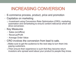 INCREASING CONVERSION
• E-commerce process, product, price and promotion
• Capitalize on marketing
 Investment using Conversion Rate Optimization (CRO), marketing
automation and remarketing to ensure content relevance which will
drive conversion.
• Key Measures
 Sales (on/offline)
 Revenue/Profit
 Average Order Value
• CRO involves the conversion from lead to sale.
Make sure to get the audience to the next step to turn them into
paying customers.
Then ensure their experience is such that they become return
investors who spread word about your product to people they know.
 