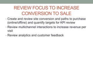 REVIEW FOCUS TO INCREASE
CONVERSION TO SALE
• Create and review site conversion and paths to purchase
(online/offline) and quantify targets for KPI review
• Review multichannel interactions to increase revenue per
visit
• Review analytics and customer feedback
 