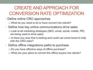 CREATE AND APPROACH FOR
CONVERSION RATE OPTIMIZATION
• Define online CRO approaches
 What do you need to do to have convert into clients?
• Define how key online communications drive sales
 Look at all marketing strategies (SEO, email, social, mobile, PR)
are being used to drive sales.
 Is there any area that is lacking and could use some boost to help
with the CRO rates?
• Define offline integrations paths to purchase
 Do you have effective ways of offline purchase?
 What are your plans to convert the offline buyers into clients?
 