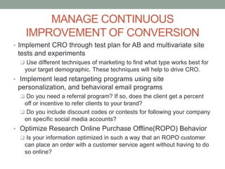 MANAGE CONTINUOUS
IMPROVEMENT OF CONVERSION
• Implement CRO through test plan for AB and multivariate site
tests and experiments
 Use different techniques of marketing to find what type works best for
your target demographic. These techniques will help to drive CRO.
• Implement lead retargeting programs using site
personalization, and behavioral email programs
 Do you need a referral program? If so, does the client get a percent
off or incentive to refer clients to your brand?
 Do you include discount codes or contests for following your company
on specific social media accounts?
• Optimize Research Online Purchase Offline(ROPO) Behavior
 Is your information optimized in such a way that an ROPO customer
can place an order with a customer service agent without having to do
so online?
 