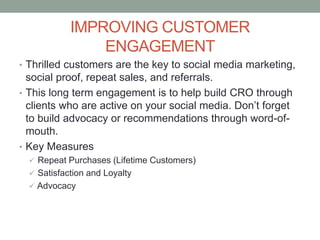 IMPROVING CUSTOMER
ENGAGEMENT
• Thrilled customers are the key to social media marketing,
social proof, repeat sales, and referrals.
• This long term engagement is to help build CRO through
clients who are active on your social media. Don’t forget
to build advocacy or recommendations through word-of-
mouth.
• Key Measures
 Repeat Purchases (Lifetime Customers)
 Satisfaction and Loyalty
 Advocacy
 